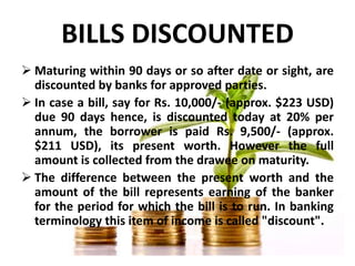 BILLS DISCOUNTED
 Maturing within 90 days or so after date or sight, are
discounted by banks for approved parties.
 In c...