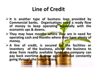 Line of Credit
 It is another type of business loan provided by
Commercial banks. Organisations need a ready flow
of mone...