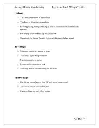 Advanced Fabric Manufacturing Engr.Azmir Latif, M.Engr.(Textile)
Feature:
• Tis is the same manner of power loom
• This loom is lighter then power loom
• Shdding,picking,beating up,taking up and let off motions are automatically
operated.
• For take up five wheel take up motion is used.
• Shedding is the formed from the bottom shaft in case of plane weave.
Advantage:
• Maximum motion are motive by power
• This loom is lighter then power loom
• It also ensure uniform beat up
• It ensure unifprm insertion of pick
• An average weaver can conveniently run this loom.
Disadvantage:
• For driving manually more than 50'' read space is not control
• An weaver can not weave a long time
• Five wheel take up give jerkey motion
Page 10 of 19
 