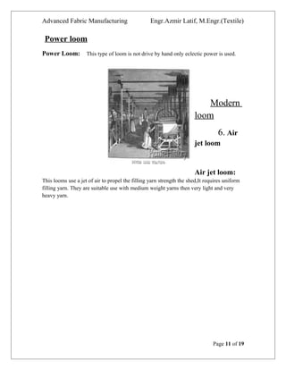 Advanced Fabric Manufacturing Engr.Azmir Latif, M.Engr.(Textile)
Power loom
Power Loom: This type of loom is not drive by hand only eclectic power is used.
Modern
loom
6. Air
jet loom
Air jet loom:
This looms use a jet of air to propel the filling yarn strength the shed,It requires uniform
filling yarn. They are suitable use with medium weight yarns then very light and very
heavy yarn.
Page 11 of 19
 