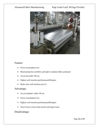Advanced Fabric Manufacturing Engr.Azmir Latif, M.Engr.(Textile)
Feature:
• Power consumption less
• Much production std.fabric and light to medium fabric produced
• Air jet std.width 190 cm.
• Highest weft insertion performance(600 ppm)
• Multi color weft insertion up to 8.
Advantage:
• Air jet standard. width 190 cm.
• Power consumption less
• Highest weft insertion performance(600 ppm)
• Noise levels is lower than missile and rapier loom.
Disadvantage:
Page 12 of 19
 