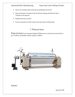 Advanced Fabric Manufacturing Engr.Azmir Latif, M.Engr.(Textile)
• Due to air resistance there form pile up and buckle tip of yarn
• Some times there is formed loom of weft yarn along weft direction due to
variation of air pressure.
• Double pick may occurred
• Excess air pressure of main nozzle cause miss pick or broken pick.
7. Water jet loom
Water jet loom:A pre measured length of filling yarn is carried across the loom by a
jet of water.It can produce superior quality of fabrics.
Feature:
Page 13 of 19
 