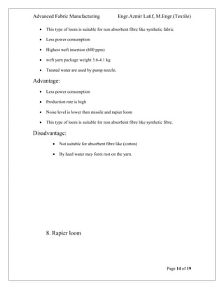 Advanced Fabric Manufacturing Engr.Azmir Latif, M.Engr.(Textile)
• This type of loom is suitable for non absorbent fibre like synthetic fabric
• Less power consumption
• Highest weft insertion (600 ppm)
• weft yarn package weight 3.6-4.1 kg
• Treated water are used by pump nozzle.
Advantage:
• Less power consumption
• Production rate is high
• Noise level is lower then missile and rapier loom
• This type of loom is suitable for non absorbent fibre like synthetic fibre.
Disadvantage:
• Not suitable for absorbent fibre like (cotton)
• By hard water may form rust on the yarn.
8. Rapier loom
Page 14 of 19
 