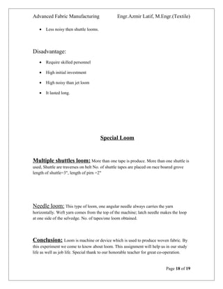 Advanced Fabric Manufacturing Engr.Azmir Latif, M.Engr.(Textile)
• Less noisy then shuttle looms.
Disadvantage:
• Require skilled personnel
• High initial investment
• High noisy than jet loom
• It lasted long.
Special Loom
Multiple shuttles loom: More than one tape is produce. More than one shuttle is
used, Shuttle are traverses on belt No. of shuttle tapes are placed on race boared grove
length of shuttle=3", length of pirn =2"
Needle loom: This type of loom, one angular needle always carries the yarn
horizontally. Weft yarn comes from the top of the machine; latch needle makes the loop
at one side of the selvedge. No. of tapes/one loom obtained.
Conclusion: Loom is machine or device which is used to produce woven fabric. By
this experiment we come to know about loom. This assignment will help us in our study
life as well as job life. Special thank to our honorable teacher for great co-operation.
Page 18 of 19
 