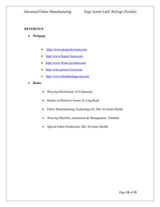 Advanced Fabric Manufacturing Engr.Azmir Latif, M.Engr.(Textile)
REFERENCE
• Webpage
• http://www.projectile loom.com
• http://www.Rapier loom.com
• http://www.Water jet loom.com
• http://www.power loom.com
• http://www.chemheritage.org.com
• Books
• Weaving Mechanism, N.N.Banerjee
• Studies in Primitive looms, H. Ling Rock
• Fabric Manufacturing Technology-IV, Md. Al-Amin Sheikh
• Weaving Machine, mechanism & Management, Talukder
• Special Fabric Production, Md. Al-Amin Sheikh
Page 19 of 19
 