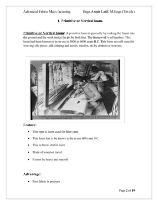 Advanced Fabric Manufacturing Engr.Azmir Latif, M.Engr.(Textile)
1. Primitive or Vertical loom.
Primitive or Vertical loom: A primitive loom is generally by sinking the frame into
the ground and the work inside the pit by both feet. The framework is of bamboo. This
loom had been known to be in use in 5000 to 6000 years B.C. This loom are still used for
weaving silk pieces ,silk shirting and sarees, muslim, etc.by derivative weavers.
Feature:
• This type is loom used for finer yarn.
• This loom has to be known to be in use 600 yarn B.C
• This is throw shuttle loom
• Made of wood or metal
• It must be heavy and smooth
Advantage:
• First fabric is produce
Page 2 of 19
 