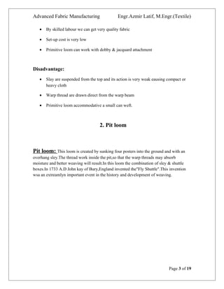 Advanced Fabric Manufacturing Engr.Azmir Latif, M.Engr.(Textile)
• By skilled labour we can get very quality fabric
• Set-up cost is very low
• Primitive loom can work with dobby & jacquard attachment
Disadvantage:
• Slay are suspended from the top and its action is very weak eausing compact or
heavy cloth
• Warp thread are drawn direct from the warp beam
• Primitive loom accommodative a small can weft.
2. Pit loom
Pit loom: This loom is created by sunking four posters into the ground and with an
overhang sley.The thread work inside the pit,so that the warp threads may absorb
moisture and better weaving will result.In this loom the combination of sley & shuttle
boxes.In 1733 A.D John kay of Bury,England invented the"Fly Shuttle".This invention
wsa an extreamlyn important event in the history and development of weaving.
Page 3 of 19
 