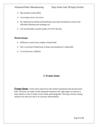 Advanced Fabric Manufacturing Engr.Azmir Latif, M.Engr.(Textile)
• May produce texture fabric
• An average weaver can weave
• Fly shuttle pit-loom,back and beastbeams have been introduced to remove this
dificulties like(knot,yarn breakage etc)
• Can accommodate a greater quality of weft in the pirn.
Disadvantage:
• Difficult to control more number of heald shaft
• This is one kind of hand loom so large scale production is impossible
• To set the loom is difficult.
3. Frame loom:
Frame loom: Frame looms almost have the similar mechanisms that ground looms
hold. The loom was made of rods and panels fastened at the right angles to construct a
form similar to a box to make it more handy and manageable. This type of loom is being
utilized even until now due to its economy and portability.
Page 5 of 19
 