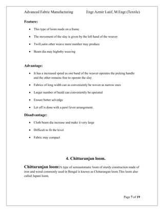 Advanced Fabric Manufacturing Engr.Azmir Latif, M.Engr.(Textile)
Feature:
• This type of loom made on a frame
• The movement of the slay is given by the left hand of the weaver
• Twill,satin other weave more number may produce
• Beam dia may highnby weaving
Advantage:
• It has a increased speed as one hand of the weaver operates the picking handle
and the other remains free to operate the slay
• Fabrics of long width can as conveniently be woven as narrow ones
• Larger number of heald can conveniently be operated
• Ensure better selvedge
• Let off is done with a pawl lever arrangement.
Disadvantage:
• Cloth beam dia increase and make it very large
• Difficult to fit the level
• Fabric may compact
4. Chittaranjan loom.
Chittaranjan loom:A type of semiautomatic loom of sturdy construction made of
iron and wood commonly used in Bengal is known as Chittarangan loom.This loom also
called Japani loom.
Page 7 of 19
 