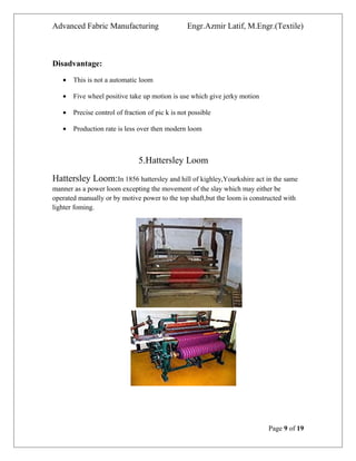 Advanced Fabric Manufacturing Engr.Azmir Latif, M.Engr.(Textile)
Disadvantage:
• This is not a automatic loom
• Five wheel positive take up motion is use which give jerky motion
• Precise control of fraction of pic k is not possible
• Production rate is less over then modern loom
5.Hattersley Loom
Hattersley Loom:In 1856 hattersley and hill of kighley,Yourkshire act in the same
manner as a power loom excepting the movement of the slay which may either be
operated manually or by motive power to the top shaft,but the loom is constructed with
lighter foming.
Page 9 of 19
 