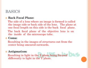 BASICS
 Back Focal Plane:
The side of a lens where an image is formed is called
the image side or back side of the lens. The plane at
one focal length on this side is the back focal plane.
The back focal plane of the objective lens is on
the inside of the microscope tube.
 Coma:
Resulting in the images of structures out from the
center being smeared outwards.
 Astigmatism:
Resulting in light in the X plane being focused
differently to light in the Y plane.
 
