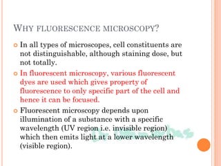 WHY FLUORESCENCE MICROSCOPY?
 In all types of microscopes, cell constituents are
not distinguishable, although staining dose, but
not totally.
 In fluorescent microscopy, various fluorescent
dyes are used which gives property of
fluorescence to only specific part of the cell and
hence it can be focused.
 Fluorescent microscopy depends upon
illumination of a substance with a specific
wavelength (UV region i.e. invisible region)
which then emits light at a lower wavelength
(visible region).
 