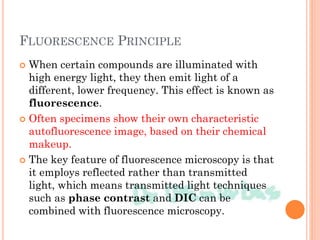 FLUORESCENCE PRINCIPLE
 When certain compounds are illuminated with
high energy light, they then emit light of a
different, lower frequency. This effect is known as
fluorescence.
 Often specimens show their own characteristic
autofluorescence image, based on their chemical
makeup.
 The key feature of fluorescence microscopy is that
it employs reflected rather than transmitted
light, which means transmitted light techniques
such as phase contrast and DIC can be
combined with fluorescence microscopy.
 