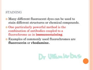 STAINING
 Many different fluorescent dyes can be used to
stain different structures or chemical compounds.
 One particularly powerful method is the
combination of antibodies coupled to a
fluorochrome as in immunostaining.
 Examples of commonly used fluorochromes are
fluorescein or rhodamine.
 
