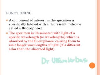 FUNCTIONING
 A component of interest in the specimen is
specifically labeled with a fluorescent molecule
called a fluorophore.
 The specimen is illuminated with light of a
specific wavelength (or wavelengths) which is
absorbed by the fluorophores, causing them to
emit longer wavelengths of light (of a different
color than the absorbed light).
 