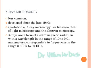 X-RAY MICROSCOPY
 less common,
 developed since the late 1940s,
 resolution of X-ray microscopy lies between that
of light microscopy and the electron microscopy.
 X-rays are a form of electromagnetic radiation
with a wavelength in the range of 10 to 0.01
nanometers, corresponding to frequencies in the
range 30 PHz to 30 EHz.
 