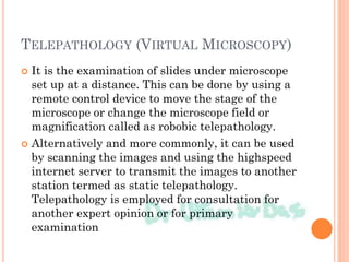 TELEPATHOLOGY (VIRTUAL MICROSCOPY)
 It is the examination of slides under microscope
set up at a distance. This can be done by using a
remote control device to move the stage of the
microscope or change the microscope field or
magnification called as robobic telepathology.
 Alternatively and more commonly, it can be used
by scanning the images and using the highspeed
internet server to transmit the images to another
station termed as static telepathology.
Telepathology is employed for consultation for
another expert opinion or for primary
examination
 
