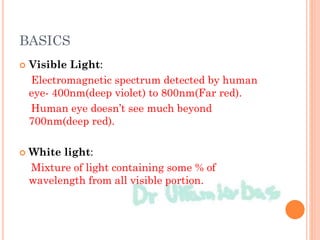BASICS
 Visible Light:
Electromagnetic spectrum detected by human
eye- 400nm(deep violet) to 800nm(Far red).
Human eye doesn’t see much beyond
700nm(deep red).
 White light:
Mixture of light containing some % of
wavelength from all visible portion.
 