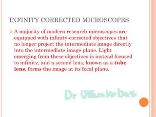 INFINITY CORRECTED MICROSCOPES
 A majority of modern research microscopes are
equipped with infinity-corrected objectives that
no longer project the intermediate image directly
into the intermediate image plane. Light
emerging from these objectives is instead focused
to infinity, and a second lens, known as a tube
lens, forms the image at its focal plane.
 