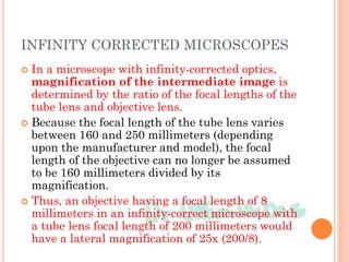 INFINITY CORRECTED MICROSCOPES
 In a microscope with infinity-corrected optics,
magnification of the intermediate image is
determined by the ratio of the focal lengths of the
tube lens and objective lens.
 Because the focal length of the tube lens varies
between 160 and 250 millimeters (depending
upon the manufacturer and model), the focal
length of the objective can no longer be assumed
to be 160 millimeters divided by its
magnification.
 Thus, an objective having a focal length of 8
millimeters in an infinity-correct microscope with
a tube lens focal length of 200 millimeters would
have a lateral magnification of 25x (200/8).
 