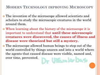 MODERN TECHNOLOGY IMPROVING MICROSCOPY
 The invention of the microscope allowed scientists and
scholars to study the microscopic creatures in the world
around them.
 When learning about the history of the microscope it is
important to understand that until these microscopic
creatures were discovered, the causes of illness and
disease were theorized but still a mystery.
 The microscope allowed human beings to step out of the
world controlled by things unseen and into a world where
the agents that caused disease were visible, named and,
over time, prevented.
 