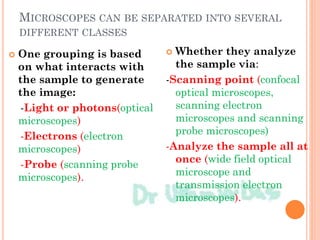 MICROSCOPES CAN BE SEPARATED INTO SEVERAL
DIFFERENT CLASSES
 One grouping is based
on what interacts with
the sample to generate
the image:
-Light or photons(optical
microscopes)
-Electrons (electron
microscopes)
-Probe (scanning probe
microscopes).
 Whether they analyze
the sample via:
-Scanning point (confocal
optical microscopes,
scanning electron
microscopes and scanning
probe microscopes)
-Analyze the sample all at
once (wide field optical
microscope and
transmission electron
microscopes).
 