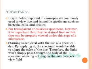 ADVANTAGES
 Bright field compound microscopes are commonly
used to view live and immobile specimens such as
bacteria, cells, and tissues.
 For transparent or colorless specimens, however,
it is important that they be stained first so that
they can be properly viewed under this type of a
microscope.
 Staining is achieved with the use of a chemical
dye. By applying it, the specimen would be able
to adapt the color of the dye. Therefore, the light
won’t simply pass through the body of the
specimen showing nothing on the microscope’s
view field
 