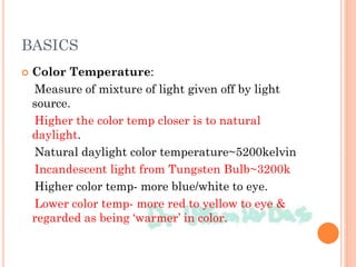 BASICS
 Color Temperature:
Measure of mixture of light given off by light
source.
Higher the color temp closer is to natural
daylight.
Natural daylight color temperature~5200kelvin
Incandescent light from Tungsten Bulb~3200k
Higher color temp- more blue/white to eye.
Lower color temp- more red to yellow to eye &
regarded as being ‘warmer’ in color.
 