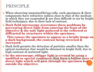 PRINCIPLE
 When observing unstained/living cells, such specimens & their
components have refractive indices close to that of the medium
in which they are suspended & are thus difficult to see by bright
field techniques, due to their lack of contrast.
 Dark field microscopy overcomes these problems by
preventing direct light from entering the front of the
objective & the only light gathered is the reflected or
diffracted by structures within the specimen.
This causes the specimen to appear as a bright image on
a dark background, the contrast being reversed &
increased.
 Dark field permits the detection of particles smaller than the
optical resolution that would be obtained in bright field, due to
high contrast of scattered light.
 In the microscope, oblique light is created by using a
modified or special condensor that form a hollow cone of
direct light which will pass through the specimen but
outside the objective.
 