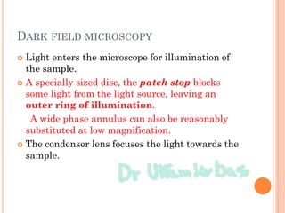DARK FIELD MICROSCOPY
 Light enters the microscope for illumination of
the sample.
 A specially sized disc, the patch stop blocks
some light from the light source, leaving an
outer ring of illumination.
A wide phase annulus can also be reasonably
substituted at low magnification.
 The condenser lens focuses the light towards the
sample.
 