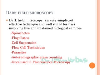 DARK FIELD MICROSCOPY
 Dark field microscopy is a very simple yet
effective technique and well suited for uses
involving live and unstained biological samples:
-Spirochetes
-Flagellates
-Cell Suspension
-Flow Cell Techniques
-Parasites
-Autoradiographic grain counting
-Once used in Fluorescence Microscopy
 