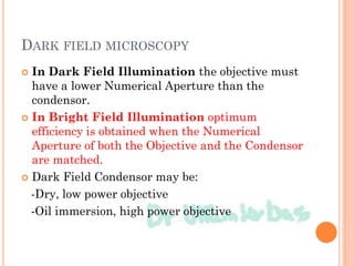 DARK FIELD MICROSCOPY
 In Dark Field Illumination the objective must
have a lower Numerical Aperture than the
condensor.
 In Bright Field Illumination optimum
efficiency is obtained when the Numerical
Aperture of both the Objective and the Condensor
are matched.
 Dark Field Condensor may be:
-Dry, low power objective
-Oil immersion, high power objective
 