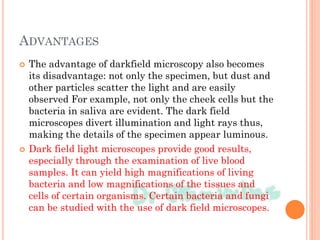 ADVANTAGES
 The advantage of darkfield microscopy also becomes
its disadvantage: not only the specimen, but dust and
other particles scatter the light and are easily
observed For example, not only the cheek cells but the
bacteria in saliva are evident. The dark field
microscopes divert illumination and light rays thus,
making the details of the specimen appear luminous.
 Dark field light microscopes provide good results,
especially through the examination of live blood
samples. It can yield high magnifications of living
bacteria and low magnifications of the tissues and
cells of certain organisms. Certain bacteria and fungi
can be studied with the use of dark field microscopes.
 