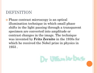 DEFINITION
 Phase contrast microscopy is an optical
illumination technique in which small phase
shifts in the light passing through a transparent
specimen are converted into amplitude or
contrast changes in the image. The technique
was invented by Frits Zernite in the 1930s for
which he received the Nobel prize in physics in
1953 .
 