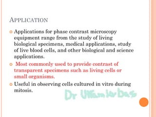 APPLICATION
 Applications for phase contrast microscopy
equipment range from the study of living
biological specimens, medical applications, study
of live blood cells, and other biological and science
applications.
 Most commonly used to provide contrast of
transparent specimens such as living cells or
small organisms.
 Useful in observing cells cultured in vitro during
mitosis.
 