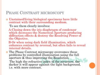 PHASE CONTRAST MICROSCOPY
 Unstained/living biological specimens have little
contrast with their surrounding medium.
To see them clearly involves:
A-Closing down the iris diaphragm of condensor
which decreases the Numerical Aperture producing
diffraction effects & destroy the Resolving Power of
the Objective.
B-Or when using dark field illumination, which
enhances contrast by reversal, but often fails to reveal
internal details.
 The Phase Contrast microscopy overcomes these
problems by controlled illumination using the full
aperture & thus improving the Resolution.
The high the refractive index of the structure, the
darker it will appear against the light background,
i.e. with more contrast.
 