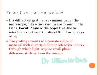 PHASE CONTRAST MICROSCOPY
 If a diffraction grating is examined under the
microscope, diffraction spectra are formed in the
Back Focal Plane of the objective due to
interference between the direct & diffracted rays
of light.
 The grating consists of alternate strips of
material with slightly different refractive indices,
through which light acquire small phase
difference & these form the images.
 