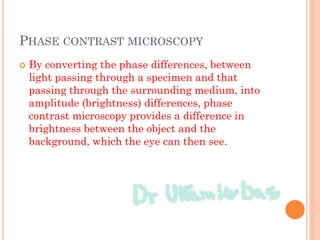 PHASE CONTRAST MICROSCOPY
 By converting the phase differences, between
light passing through a specimen and that
passing through the surrounding medium, into
amplitude (brightness) differences, phase
contrast microscopy provides a difference in
brightness between the object and the
background, which the eye can then see.
 