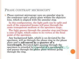 PHASE CONTRAST MICROSCOPY
 Phase contrast microscopy uses an annular stop in
the condenser and a phase plate within the objective
lens, which is aligned with the annular stop.
In this configuration, the light path can be split and
each of the separated beams will pass through the
same transparent medium at the specimen stage.
The light passes through the annular stop and forms
a cone of light, which comes to its vertex at the focal
point of the specimen.
Any background light, which is un-deviated by the
specimen, will go through the phase ring in the phase
plate and is advanced by a quarter of a
wavelength. Deviated light passing through the
specimen is retarded by a quarter of a wavelength
and passes through the phase plate without going
through the ring.
 