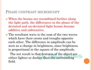 PHASE CONTRAST MICROSCOPY
 When the beams are recombined further along
the light path, the differences in the phase of the
deviated and un-deviated light beams become
additive and subtractive.
 The resultant wave is the sum of the two waves
which have their crests and troughs opposite
each other. The difference in amplitude can be
seen as a change in brightness, since brightness
is proportional to the square of the amplitude.
The net result is that features of the object are
either lighter or darker than the surrounding
field.
 