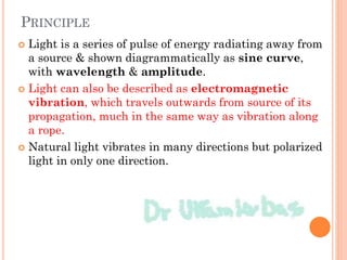 PRINCIPLE
 Light is a series of pulse of energy radiating away from
a source & shown diagrammatically as sine curve,
with wavelength & amplitude.
 Light can also be described as electromagnetic
vibration, which travels outwards from source of its
propagation, much in the same way as vibration along
a rope.
 Natural light vibrates in many directions but polarized
light in only one direction.
 