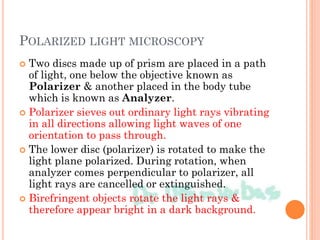 POLARIZED LIGHT MICROSCOPY
 Two discs made up of prism are placed in a path
of light, one below the objective known as
Polarizer & another placed in the body tube
which is known as Analyzer.
 Polarizer sieves out ordinary light rays vibrating
in all directions allowing light waves of one
orientation to pass through.
 The lower disc (polarizer) is rotated to make the
light plane polarized. During rotation, when
analyzer comes perpendicular to polarizer, all
light rays are cancelled or extinguished.
 Birefringent objects rotate the light rays &
therefore appear bright in a dark background.
 
