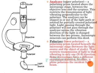  Analyzer (upper polarizer) -- a
polarizing prism located above the
microscope stage, between the
objective lens and the eyepiece. This
restricts the transmission of light
vibrating perpendicular to the
polarizer. The analyzer can be
slipped in or out of the light path or
rotated for partially crossed polarized
light. Light passing through the
polarizer will not pass through the
analyzer unless the vibration
direction of the light is changed
between the two prisms. Anisotropic
minerals can perform this deed.
 Polarizer (lower polarizer) -- a
polarizing prism located beneath the
microscope stage (between the light
source and the object of study). This
restricts transmission of light to that
vibrating in only one (N-S) direction.
Some microscopes have a different
orientation direction. In effect, it
plane polarizes the incident light
beam.
 