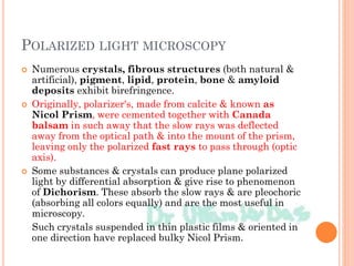 POLARIZED LIGHT MICROSCOPY
 Numerous crystals, fibrous structures (both natural &
artificial), pigment, lipid, protein, bone & amyloid
deposits exhibit birefringence.
 Originally, polarizer's, made from calcite & known as
Nicol Prism, were cemented together with Canada
balsam in such away that the slow rays was deflected
away from the optical path & into the mount of the prism,
leaving only the polarized fast rays to pass through (optic
axis).
 Some substances & crystals can produce plane polarized
light by differential absorption & give rise to phenomenon
of Dichorism. These absorb the slow rays & are pleochoric
(absorbing all colors equally) and are the most useful in
microscopy.
Such crystals suspended in thin plastic films & oriented in
one direction have replaced bulky Nicol Prism.
 