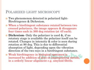 POLARIZED LIGHT MICROSCOPY
 Two phenomenon detected in polarized light-
Birefringence & Dichroism.
 When a birefringent substance rotated between two
crossed polarizers, the image appears & disappears
four times each in 360 deg rotation (at 45̊ each).
 Dichroism- Only the polarizer is used &, if no
rotatory stage is available the polarizer itself can be
rotated. Changes in intensity & color is seen during
rotation at 90 deg. This is due to differential
absorption of light, depending upon the vibration
direction of the two rays in a birefringent substance.
 Weak birefringence in biological specimen is
increased by addition of dyes or impregnating metals,
in a orderly linear alignment e.g. amyloid fibrils.
 