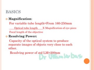 BASICS
 Magnification:
For variable tube length=From 160-250mm
Optical tube length X Magnification of eye piece
Focal length of the objective
 Resolving Power:
Capacity of the optical system to produce
separate images of objects very close to each
other.
Resolving power of std LM=200nm
 