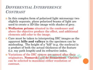DIFFERENTIAL INTERFERENCE
CONTRAST
 In this complex form of polarised light microscopy two
slightly separate, plane polarised beams of light are
used to create a 3D-like image with shades of grey.
 Wollaston prisms situated in the condenser and
above the objective produce the effect, and additional
elements add color to the image.
 Care must be taken to interpreting DIC images as the
apparent hills and valleys in the specimen can be
misleading. The height of a "hill" (e.g. the nucleus) is
a product of both the actual thickness of the feature
(i.e. ray path length) and its refractive index.
 Variations of the DIC system are named after their
originators, Nomarski and de Senarmont. Options
can be selected to maximize either resolution or
contrast.
 