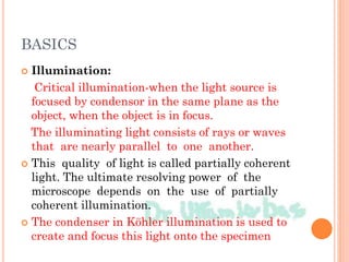 BASICS
 Illumination:
Critical illumination-when the light source is
focused by condensor in the same plane as the
object, when the object is in focus.
The illuminating light consists of rays or waves
that are nearly parallel to one another.
 This quality of light is called partially coherent
light. The ultimate resolving power of the
microscope depends on the use of partially
coherent illumination.
 The condenser in Köhler illumination is used to
create and focus this light onto the specimen
 