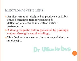 ELECTROMAGNETIC LENS
 An electromagnet designed to produce a suitably
shaped magnetic field for focusing &
deflection of electrons in electron optical
instruments.
 A strong magnetic field is generated by passing a
current through a set of windings.
 This field acts as a convex lens in case of electron
microscope.
 