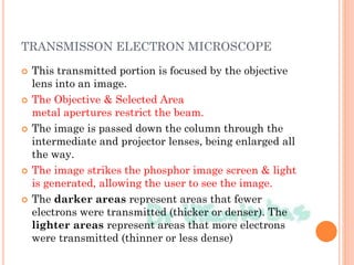 TRANSMISSON ELECTRON MICROSCOPE
 This transmitted portion is focused by the objective
lens into an image.
 The Objective & Selected Area
metal apertures restrict the beam.
 The image is passed down the column through the
intermediate and projector lenses, being enlarged all
the way.
 The image strikes the phosphor image screen & light
is generated, allowing the user to see the image.
 The darker areas represent areas that fewer
electrons were transmitted (thicker or denser). The
lighter areas represent areas that more electrons
were transmitted (thinner or less dense)
 
